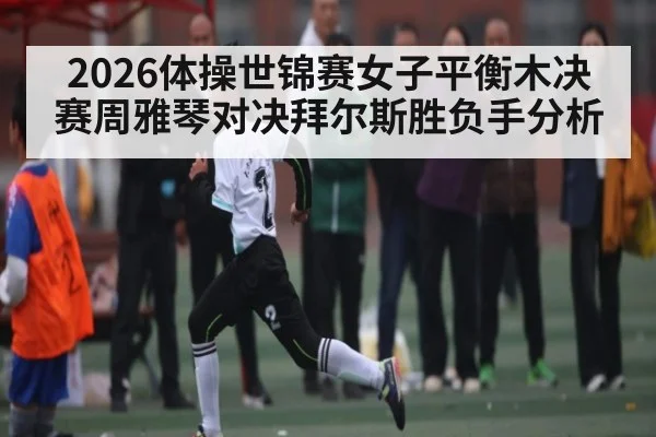 2026体操世锦赛女子平衡木决赛周雅琴对决拜尔斯胜负手分析
