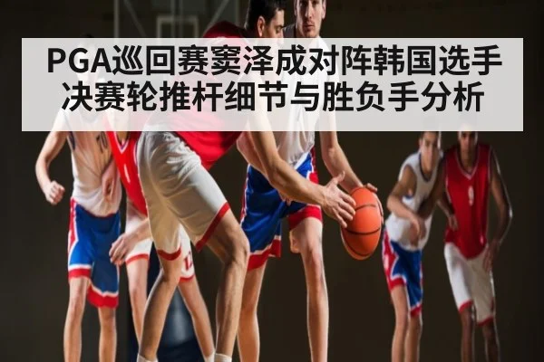 PGA巡回赛窦泽成对阵韩国选手决赛轮推杆细节与胜负手分析