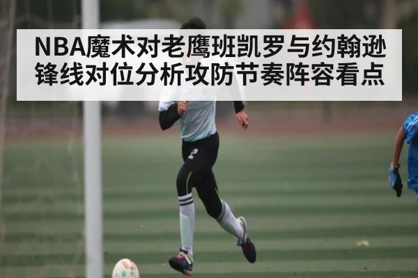 NBA魔术对老鹰班凯罗与约翰逊锋线对位分析攻防节奏阵容看点